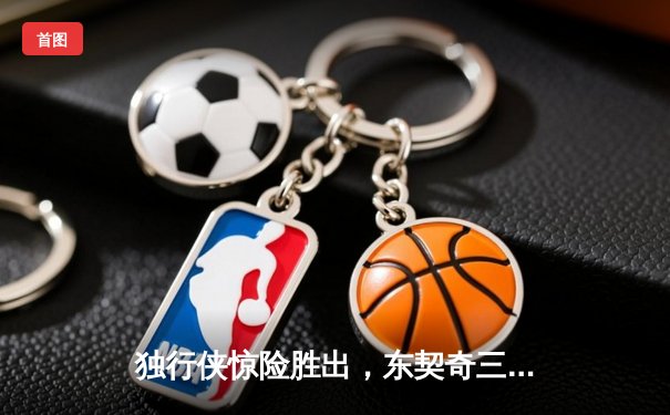 独行侠惊险胜出，东契奇三双主宰天王山之战